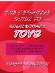 Title: The Definitive Guide to Educational Toys - How to Purchase the Perfect Educational Toys for Children, Author: Kimberly Monroe