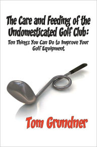 Title: The Care and Feeding of the Undomesticated Golf Club, Author: Tom Grundner