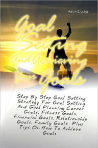 Title: Goal Setting And Achieving Your Goals: Step By Step Goal Setting Strategy For Goal Setting And Goal Planning Career Goals, Fitness Goals, Financial Goals, Relationship Goals, Family Goals Plus Tips On How To Achieve Goals, Author: Aaron Z. Long