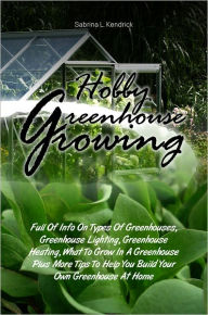 Title: Hobby Greenhouse Growing: Full Of Info On Types Of Greenhouses, Greenhouse Lighting, Greenhouse Heating, What To Grow In A Greenhouse Plus More Tips To Help You Build Your Own Greenhouse At Home, Author: Sabrina L. Kendrick