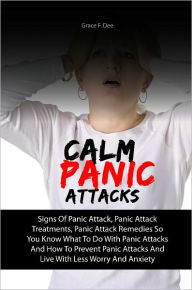 Title: Calm Panic Attacks: Signs Of Panic Attack, Panic Attack Treatments, Panic Attack Remedies So You Know What To Do With Panic Attacks And How To Prevent Panic Attacks And Live With Less Worry And Anxiety, Author: Grace F. Dee