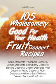 Title: 105 Wholesomely Good For Your Health Fruit Dessert Recipes: Apple Desserts, Pineapple Desserts, Lemon Desserts, Strawberry Desserts, Banana Desserts, Cherry Desserts, Pear Desserts, Prune Desserts, Plum Desserts And More Easy To Make Dessert Recipes For F, Author: Isabel G. Hayes