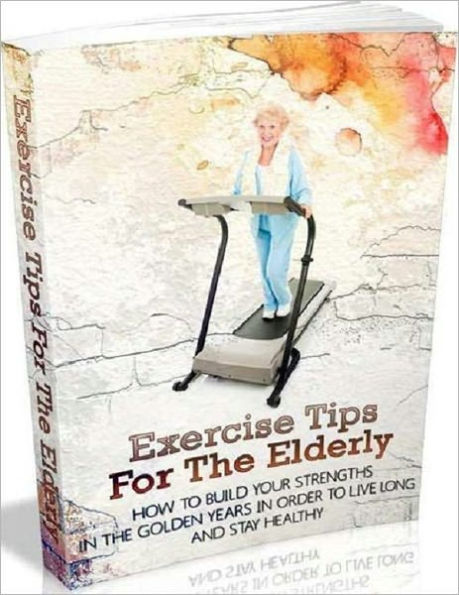 Exercise Tips for the Elderly - How to Build Your Strengths in the Golden Years in Order to Live Long and Stay Healthy