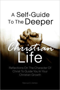 Title: A Self-Guide To The Deeper Christian Life: Reflections On The Character Of Christ To Guide You In Your Christian Growth, Author: Marcus C. Ashton