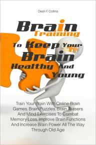 Title: Brain Training To Keep Your Brain Healthy and Young: Train Your Brain With Online Brain Games, Brain Puzzles, Brain Teasers And Mind Exercises To Combat Memory Loss, Improve Brain Functions And Increase Brain Power All The Way Through Old Age, Author: Dean F. Collins