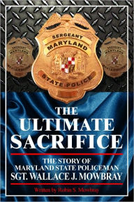 Title: The Ultimate Sacrifice - The Story of Maryland State Policeman Sgt. Wallace J. Mowbray, Author: Robin Mowbray