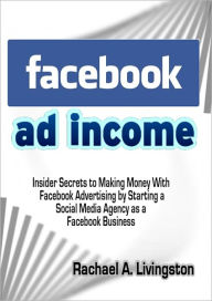 Title: Facebook Ad Income: Insider Secrets to Making Money With Facebook Advertising by Starting a Social Media Agency as a Facebook Business, Author: Rachael A. Livingston