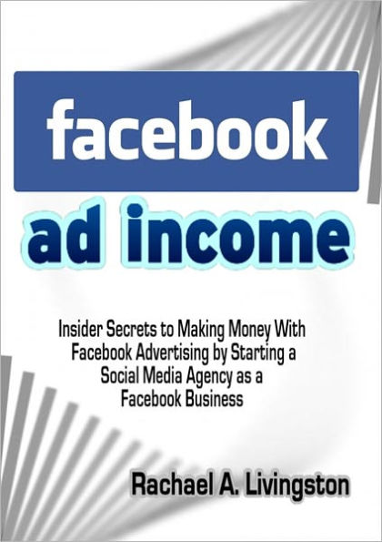 Facebook Ad Income: Insider Secrets to Making Money With Facebook Advertising by Starting a Social Media Agency as a Facebook Business