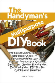 Title: The Handyman’s Multipurpose DIY Book: The Homeowner’s Guide to DIY Home Repair And DIY Home Improvement With Easy Do It Yourself Projects For Kitchens, Bathrooms, Garden, Flooring And Decorating And DIY Tips For Quick Home Solutions, Author: Leon M. Connor