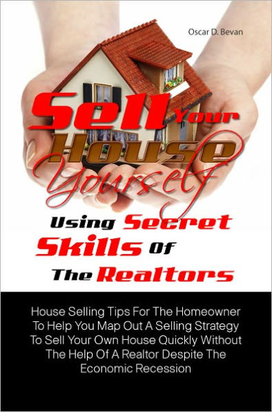 Sell Your House Yourself Using Secret Skills Of The Realtors: House Selling Tips For The Homeowner To Help You Map Out A Selling Strategy To Sell Your Own House Quickly Without The Help Of A Realtor Despite The Economic Recession