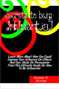 Title: Secrets To Being Influential: Learn More About How You Could Improve Your Influence On Others And Your Skills On Persuasion From This Ultimate Guide On How To Be Influential, Author: Kristen Arroyo