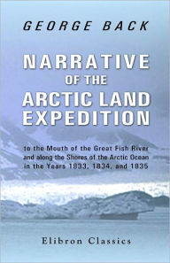 Title: Narrative of the Arctic Land Expedition to the Mouth of the Great Fish River, and along the Shores of the Arctic Ocean, in the Years 1833, 1834, and 1835., Author: George Back