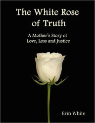 Title: The White Rose of Truth; A Mother's Story of Love, Loss and Justice, Author: Erin White