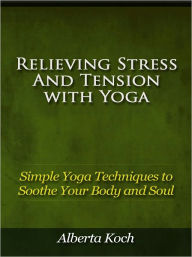 Title: Relieving Stress and Tension with Yoga - Simple Yoga Techniques to Soothe Your Body and Soul, Author: Alberta Koch