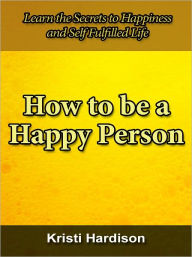 Title: How to Become a Happy Person - Learn the Secrets to Happiness and Self Fulfilled Life, Author: Kristi Hardison