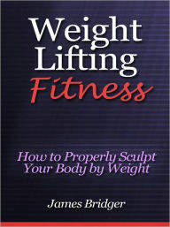 Title: Weight Lifting Fitness - How to Properly Sculpt Your Body by Weight Lifting, Author: James Bridger