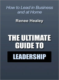Title: The Ultimate Guide to Leadership - How to Lead in Business and at Home, Author: Renee Healey