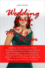 Title: Wedding Guide For The Maid Of Honor: Wedding Tips On Maid Of Honor Etiquette, Maid Of Honor Duties, How To Make The Maid Of Honor Speech For The Maid Of Honor Toast Plus All The Role Of The Maid Of Honor To Make The Wedding Day Perfect For The Bride, Author: Kendra F. Newman