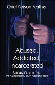 Abused, Addicted, Incarcerated: Canada's Shame: The Autobiography of An Aboriginal Rebel