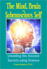 Title: The Mind, Brain and Subconscious Self: Unveiling the Ancient Secrets using Science, Author: Case Adams PhD