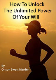 Title: How to Unlock the Unlimited Power of Your Will, Author: Orison Swett Marden