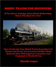 Title: MODEL TRAINS FOR BEGINNERS - If You Know Nothing About Model Trains This Book Is For You - How To Set Up Your Model Trains From Start To Finish And Create An Awesome Lifelike Model Railroad That Will Captivate Attention And Command A World Of Fun, Author: Charlie Logan