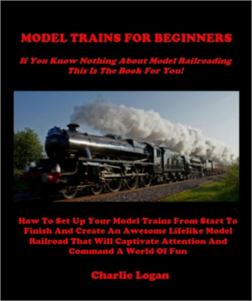 MODEL TRAINS FOR BEGINNERS - If You Know Nothing About Model Trains This Book Is For You - How To Set Up Your Model Trains From Start To Finish And Create An Awesome Lifelike Model Railroad That Will Captivate Attention And Command A World Of Fun