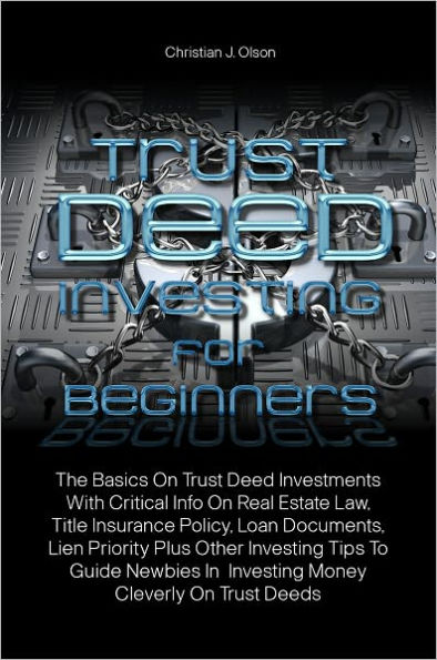 Trust Deed Investing For Beginners: The Basics On Trust Deed Investments With Critical Info On Real Estate Law, Title Insurance Policy, Loan Documents, Lien Priority Plus Other Investing Tips To Guide Newbies In Investing Money Cleverly On Trust Deeds