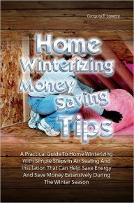 Title: Home Winterizing Money Saving Tips: A Practical Guide To Winterizing Your Home With Simple Steps In Air Sealing And Insulation That Can Help You Save Energy And Save Money Extensively During The Winter Season, Author: Gregory T. Lowery