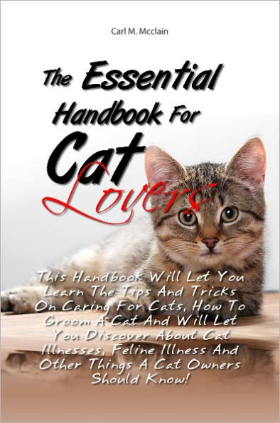 The Essential Handbook For Cat Lovers: This Handbook Will Let You Learn The Tips And Tricks On Caring For Cats, How To Groom A Cat And Will Let You Discover About Cat Illnesses, Feline Illness And Other Things A Cat Owners Should Know!
