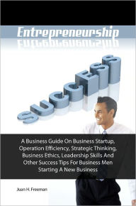 Title: Entrepreneurship Success! A Business Guide On Business Startup, Operation Efficiency, Strategic Thinking, Business Ethics, Leadership Skills And Other Success Tips For Business Men Starting A New Business, Author: Juan H. Freeman