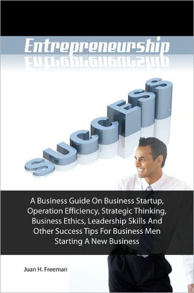 Entrepreneurship Success! A Business Guide On Business Startup, Operation Efficiency, Strategic Thinking, Business Ethics, Leadership Skills And Other Success Tips For Business Men Starting A New Business