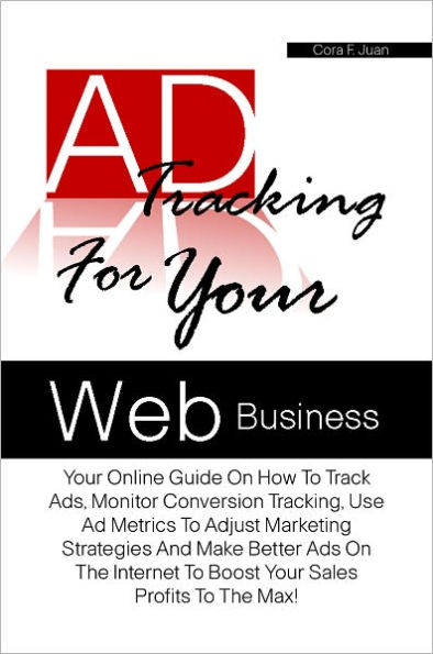 Ad Tracking For Your Web Business: Your Online Guide On How To Track Ads, Monitor Conversion Tracking, Use Ad Metrics To Adjust Marketing Strategies And Make Better Ads On The Internet To Boost Your Sales Profits To The Max!