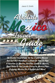 Title: Absolute Mexico Travel Guide: Be Guided Accordingly As You Explore Mexico And Get This Handbooks Ideas On How To Plan A Vacation To Mexico, Vacation Spots In Mexico, Best Resorts And Scuba Diving In Mexico,Plus Enjoying Mexico On A Budget And Mor, Author: Smith