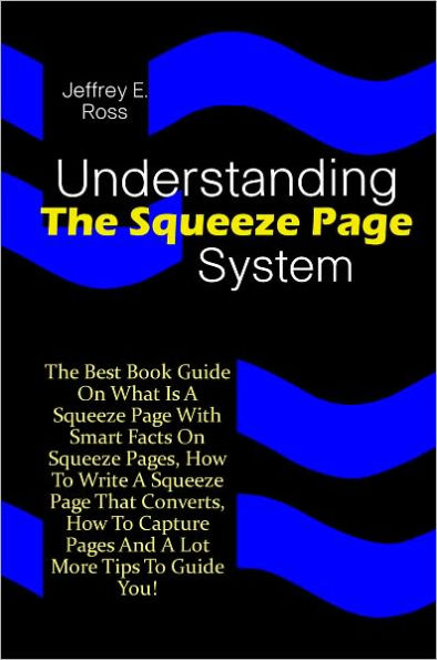 Understanding The Squeeze Page System: The Best Book Guide On What Is A Squeeze Page With Smart Facts On Squeeze Pages, How To Write A Squeeze Page That Converts, How To Capture Pages And A Lot More Tips To Guide You!