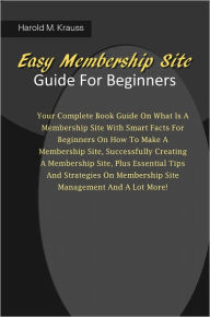 Title: Easy Membership Site Guide For Beginners: Your Complete Book Guide On What Is A Membership Site With Smart Facts For Beginners On How To Make A Membership Site, Successfully Creating A Membership Site, Plus Essential Tips And Strategies On Membership Site, Author: Krauss