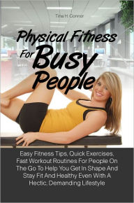 Title: Physical Fitness For Busy People: Easy Fitness Tips, Quick Exercises, Fast Workout Routines For People On The Go To Help You Get In Shape And Stay Fit And Healthy Even With A Hectic, Demanding Lifestyle, Author: Tina H. Connor