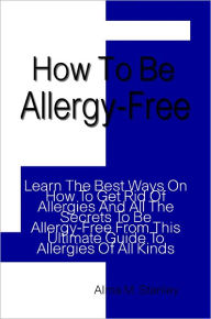 Title: How To Be Allergy-Free: Learn The Best Ways On How To Get Rid Of Allergies And All The Secrets To Be Allergy-Free From This Ultimate Guide To Allergies Of All Kinds, Author: Alma Stanley