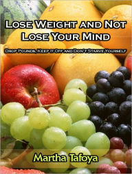 Title: Lose Weight and Not Lose Your Mind -- Drop Pounds, Keep it Off and Don’t Starve Yourself, Author: Martha Tafoya