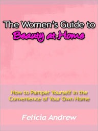 Title: The Women’s Guide to Beauty at Home - How to Pamper Yourself in the Convenience of Your Own Home, Author: Felicia Andrew