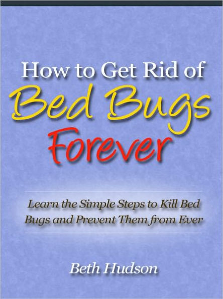 How to Get Rid of Bed Bugs Forever - Learn the Simple Steps to Kill Bed Bugs and Prevent Them from Ever Infesting Your Bed Again