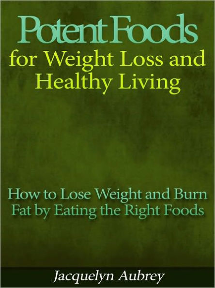 Potent Foods for Weight Loss and Healthy Living - How to Lose Weight and Burn Fat by Eating the Right Foods