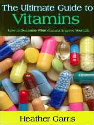 Title: The Ultimate Guide to Vitamins -- How to Determine What Vitamins Improve Your Life, Author: Heather Garris