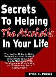Title: Secrets to Helping the Alcoholic in Your Life: The Insider Guide to Living With a Functional Alcoholic, an Alcoholic Spouse, or Family Alcoholism With Strategies for Confronting an Alcoholic and Facts About Alcohol, Author: Trina E. Parker