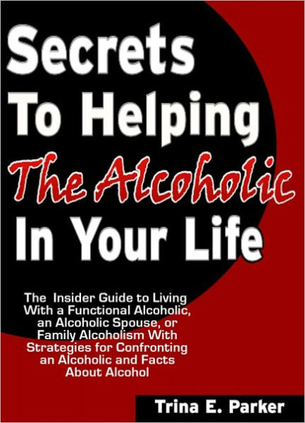 Secrets to Helping the Alcoholic in Your Life: The Insider Guide to Living With a Functional Alcoholic, an Alcoholic Spouse, or Family Alcoholism With Strategies for Confronting an Alcoholic and Facts About Alcohol