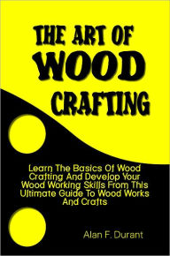 Title: The Art of Wood Crafting:Learn The Basics Of Wood Crafting And Develop Your Wood Working Skills From This Ultimate Guide To Wood Works And Crafts, Author: Alan Durant