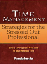 Title: Time Management Strategies for the Stressed Out Professional - How to Leverage Your Work Time to Have More Free Time, Author: Pamela Lussier