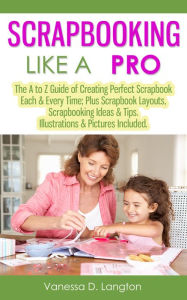 Title: Scrapbooking Like A Pro: The A to Z Guide of Creating Perfect Scrapbook Each & Every Time, Scrapbook Layouts, Scrapbooking Ideas & Tips. Illustrations & Pictures Included, Author: Vanessa D. Langton