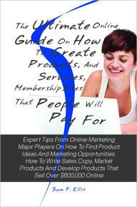 Title: The Ultimate Online Guide On How To Create Products, Services, And Membership Sites That People Will Pay For: Expert Tips From Online Marketing Major Players On How To Find Product Ideas And Marketing Opportunities, How To Write Sales Copy, Market Product, Author: Sam F. Ellis