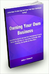 Title: Owning Your Own Business; Learn How To Start Up And Own Your Own Business Today By Getting This Guide On LLCs, Corporations, Partnerships, Asset Protection, Tax Benefits, And Much More!, Author: James J. Thompson